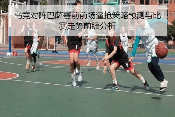 马竞对阵巴萨赛前前场逼抢策略预测与比赛走势前瞻分析