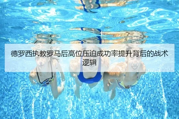 德罗西执教罗马后高位压迫成功率提升背后的战术逻辑