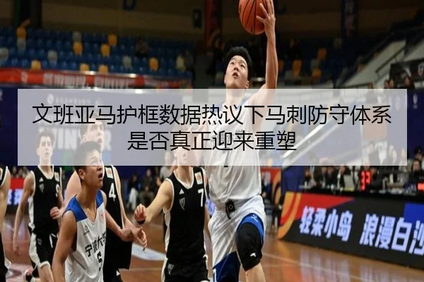 文班亚马护框数据热议下马刺防守体系是否真正迎来重塑