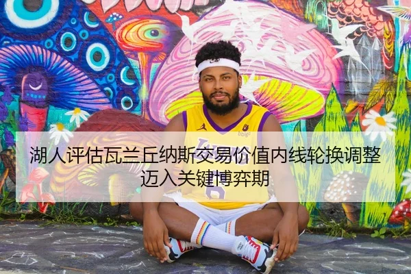 湖人评估瓦兰丘纳斯交易价值内线轮换调整迈入关键博弈期